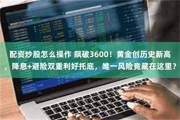 配资炒股怎么操作 飙破3600！黄金创历史新高，降息+避险双重利好托底，唯一风险竟藏在这里？