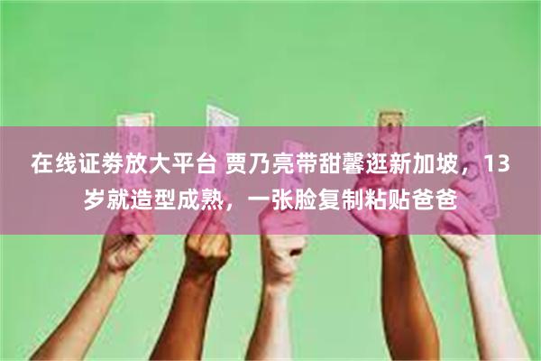 在线证劵放大平台 贾乃亮带甜馨逛新加坡，13岁就造型成熟，一张脸复制粘贴爸爸