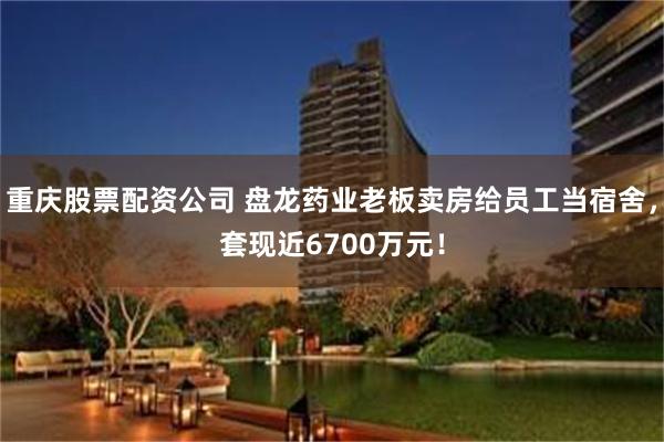 重庆股票配资公司 盘龙药业老板卖房给员工当宿舍，套现近6700万元！