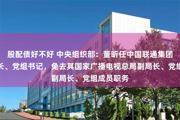 股配债好不好 中央组织部:董昕任中国联通集团公司董事长、党组书记,免去其国家广播电视总局副局长、党组成员职务