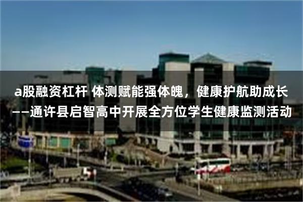 a股融资杠杆 体测赋能强体魄,健康护航助成长——通许县启智高中开展全方位学生健康监测活动