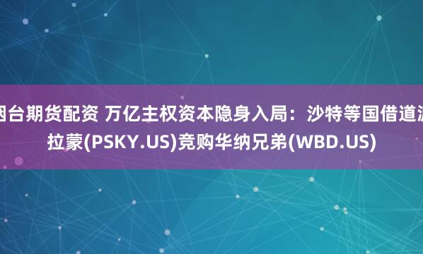 烟台期货配资 万亿主权资本隐身入局：沙特等国借道派拉蒙(PSKY.US)竞购华纳兄弟(WBD.US)