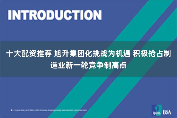 十大配资推荐 旭升集团化挑战为机遇 积极抢占制造业新一轮竞争制高点
