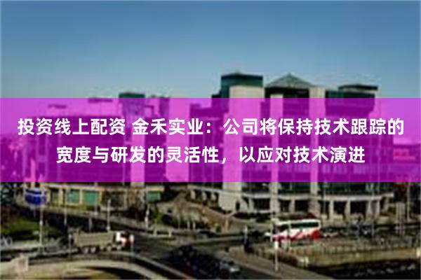 投资线上配资 金禾实业：公司将保持技术跟踪的宽度与研发的灵活性，以应对技术演进