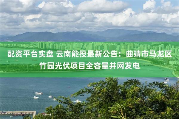 配资平台实盘 云南能投最新公告：曲靖市马龙区竹园光伏项目全容量并网发电