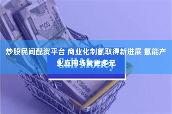 炒股民间配资平台 商业化制氢取得新进展 氢能产业应用场景更多元