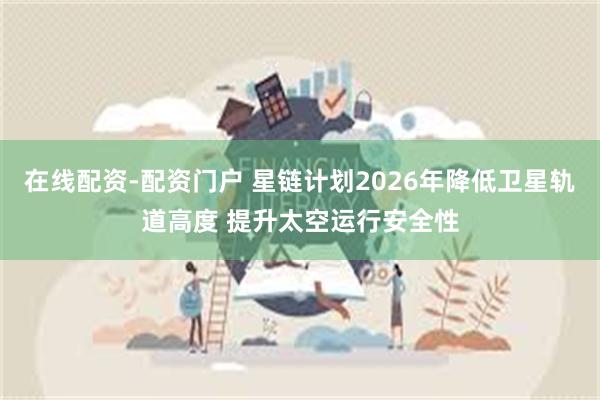 在线配资-配资门户 星链计划2026年降低卫星轨道高度 提升太空运行安全性